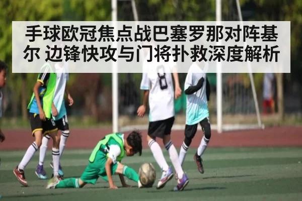 手球欧冠焦点战巴塞罗那对阵基尔 边锋快攻与门将扑救深度解析